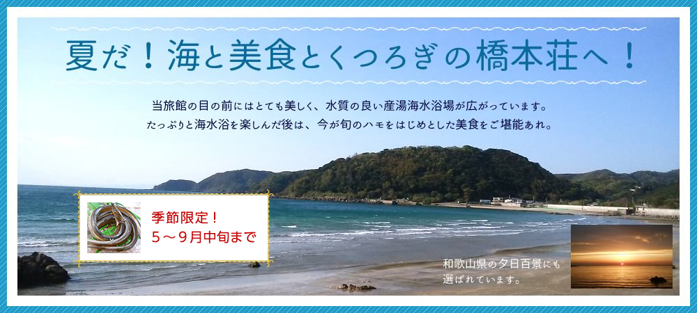 夏だ！ 海と美食とくつろぎの橋本荘へ！当旅館の目の前には「日本一キレイな海水浴場」として名高い産湯海水浴場が広がっています。たっぷりと海水浴を楽しんだ後は、今が旬のハモをはじめとした美食をご堪能あれ。和歌山県の夕日百景にも選ばれています。
